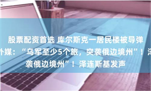 股票配资首选 库尔斯克一居民楼被导弹残骸击中！外媒：“乌军至少5个旅，突袭俄边境州”！泽连斯基发声