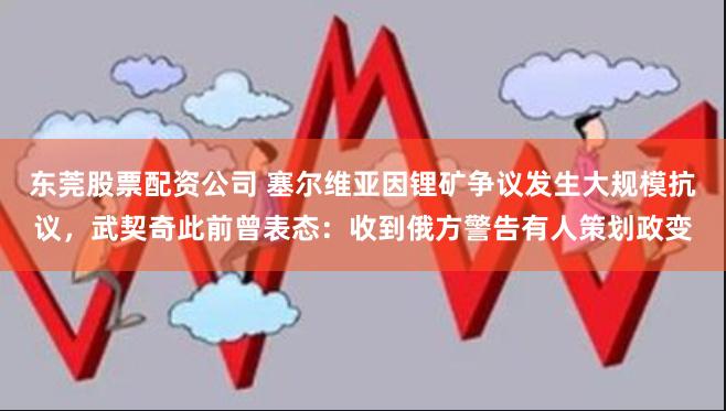 东莞股票配资公司 塞尔维亚因锂矿争议发生大规模抗议，武契奇此前曾表态：收到俄方警告有人策划政变