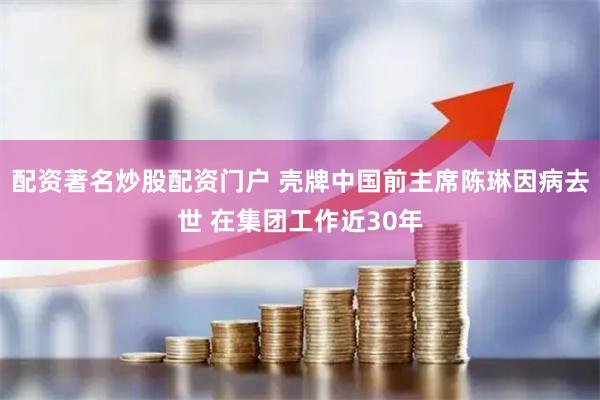 配资著名炒股配资门户 壳牌中国前主席陈琳因病去世 在集团工作近30年