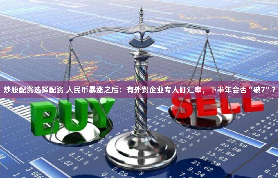 炒股配资选择配资 人民币暴涨之后：有外贸企业专人盯汇率，下半年会否“破7”？