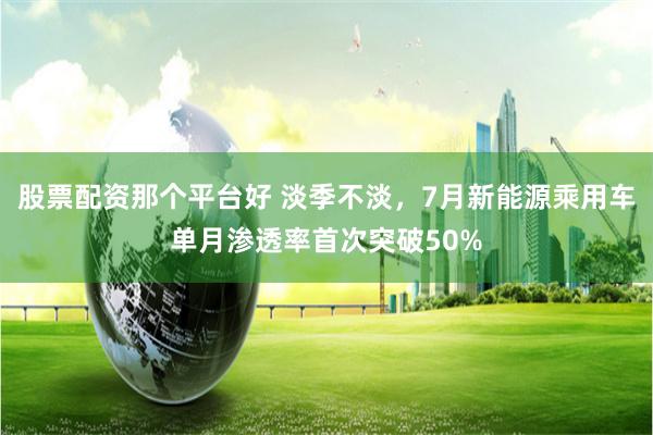 股票配资那个平台好 淡季不淡，7月新能源乘用车单月渗透率首次突破50%