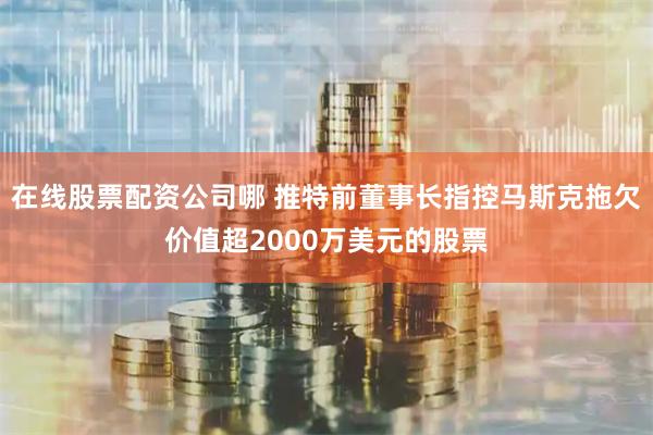 在线股票配资公司哪 推特前董事长指控马斯克拖欠价值超2000万美元的股票