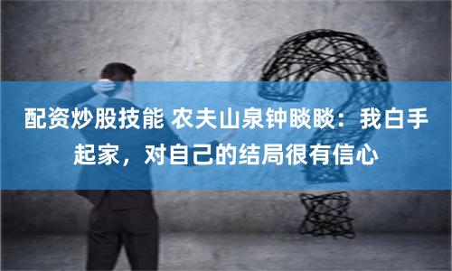 配资炒股技能 农夫山泉钟睒睒：我白手起家，对自己的结局很有信心