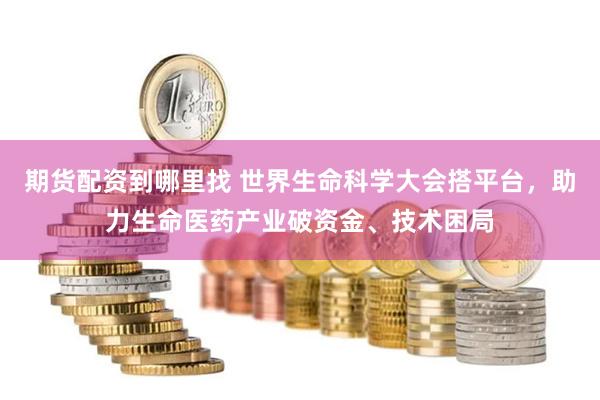 期货配资到哪里找 世界生命科学大会搭平台，助力生命医药产业破资金、技术困局