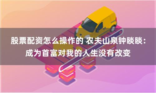 股票配资怎么操作的 农夫山泉钟睒睒：成为首富对我的人生没有改变
