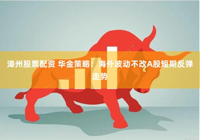 漳州股票配资 华金策略：海外波动不改A股短期反弹走势