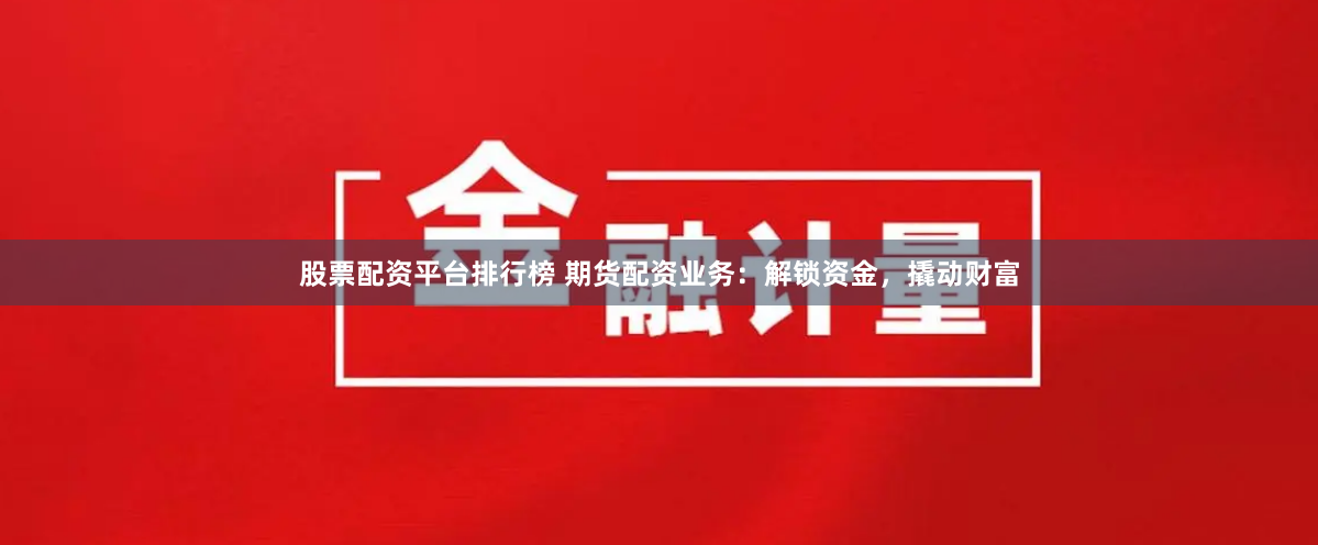 股票配资平台排行榜 期货配资业务：解锁资金，撬动财富