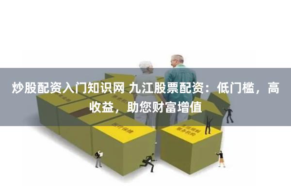 炒股配资入门知识网 九江股票配资：低门槛，高收益，助您财富增值