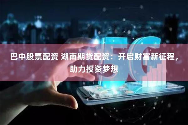 巴中股票配资 湖南期货配资：开启财富新征程，助力投资梦想