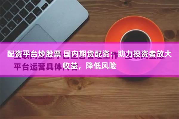 配资平台炒股票 国内期货配资：助力投资者放大收益，降低风险