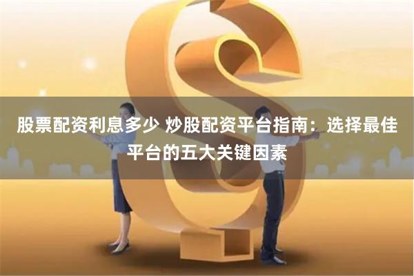 股票配资利息多少 炒股配资平台指南：选择最佳平台的五大关键因素