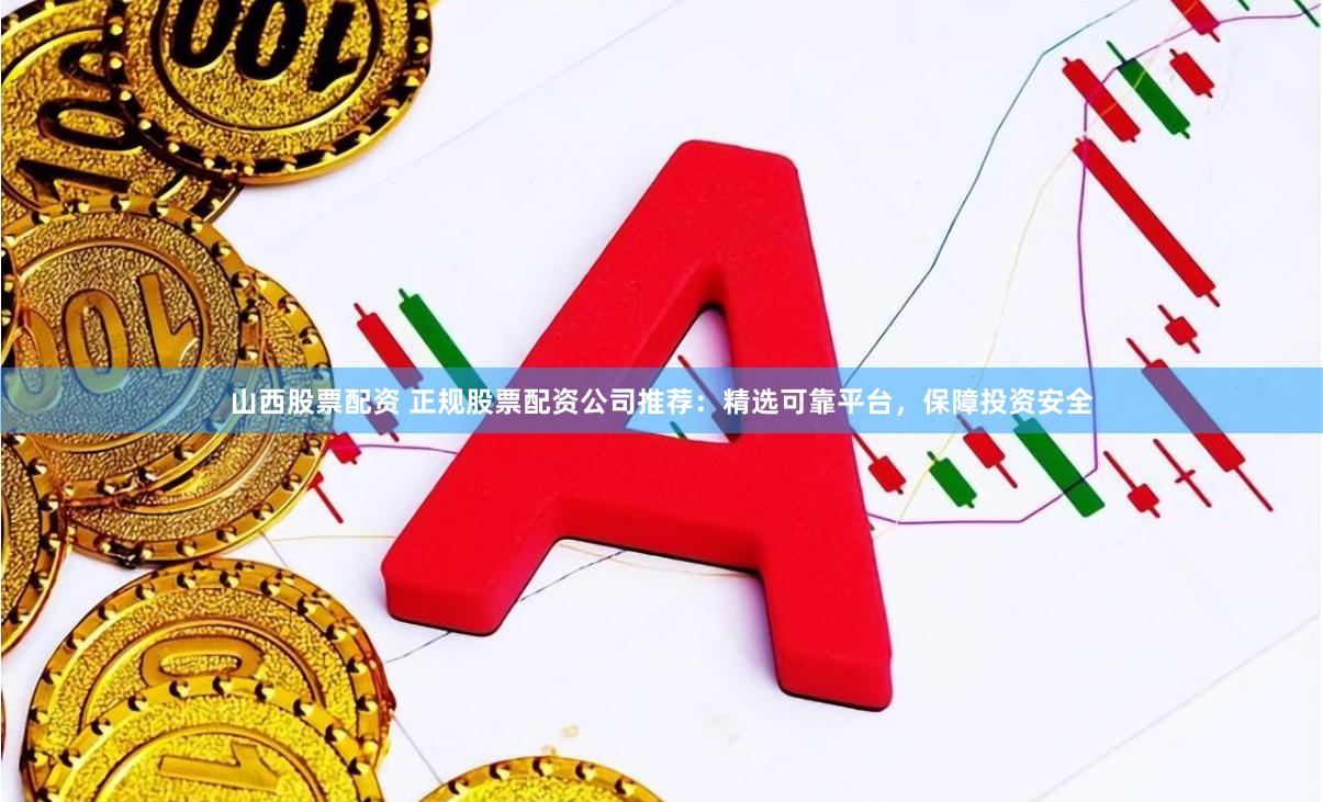 山西股票配资 正规股票配资公司推荐：精选可靠平台，保障投资安全