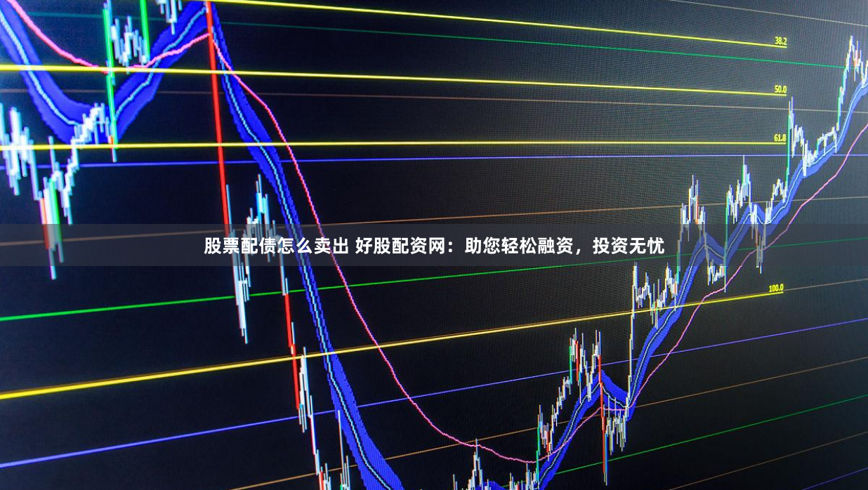 股票配债怎么卖出 好股配资网：助您轻松融资，投资无忧