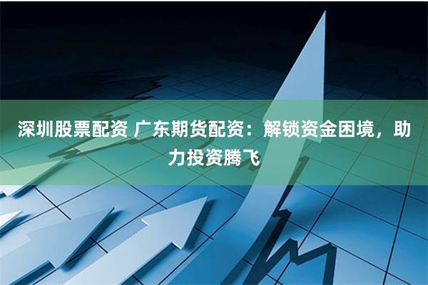 深圳股票配资 广东期货配资：解锁资金困境，助力投资腾飞