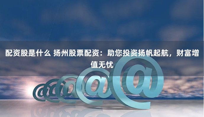 配资股是什么 扬州股票配资：助您投资扬帆起航，财富增值无忧