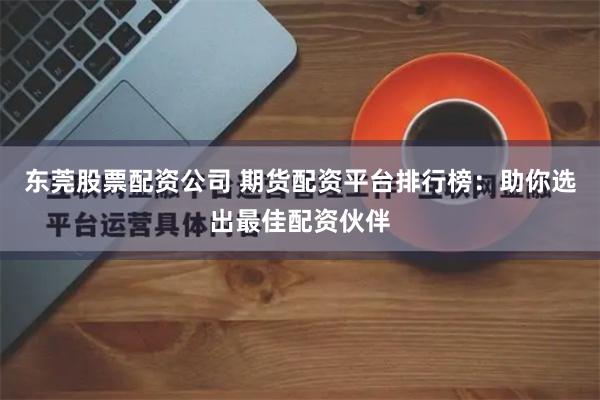 东莞股票配资公司 期货配资平台排行榜：助你选出最佳配资伙伴