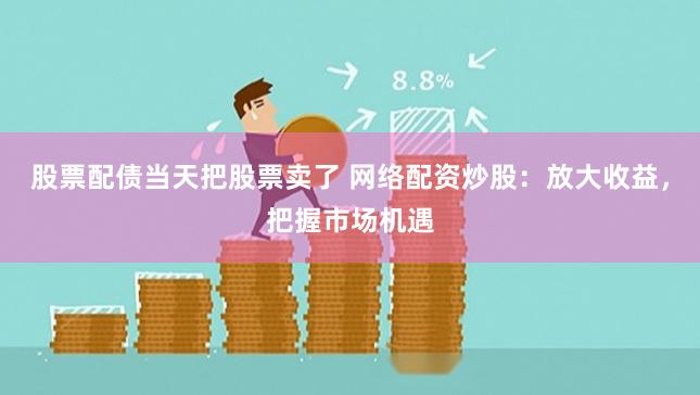 股票配债当天把股票卖了 网络配资炒股：放大收益，把握市场机遇