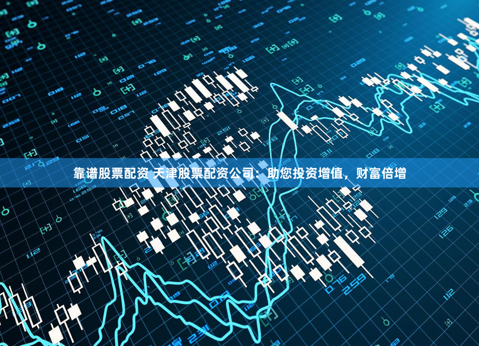 靠谱股票配资 天津股票配资公司：助您投资增值，财富倍增