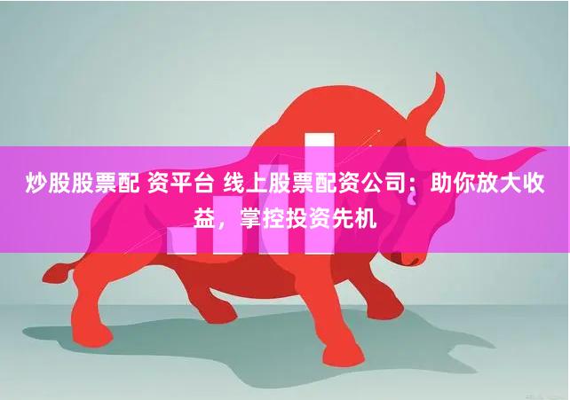 炒股股票配 资平台 线上股票配资公司：助你放大收益，掌控投资先机