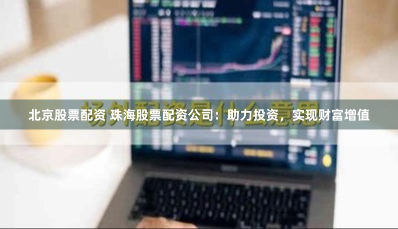 北京股票配资 珠海股票配资公司：助力投资，实现财富增值