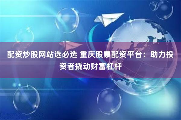 配资炒股网站选必选 重庆股票配资平台：助力投资者撬动财富杠杆
