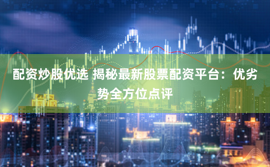 配资炒股优选 揭秘最新股票配资平台：优劣势全方位点评