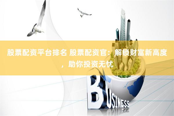 股票配资平台排名 股票配资官：解锁财富新高度，助你投资无忧