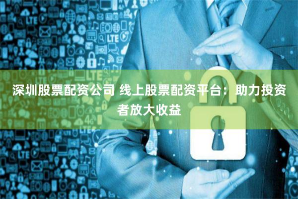深圳股票配资公司 线上股票配资平台：助力投资者放大收益