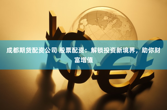 成都期货配资公司 股票配资：解锁投资新境界，助你财富增值