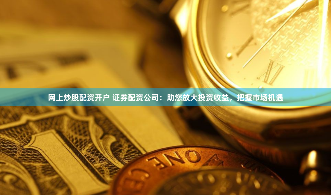 网上炒股配资开户 证券配资公司：助您放大投资收益，把握市场机遇