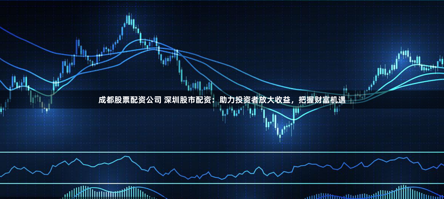 成都股票配资公司 深圳股市配资：助力投资者放大收益，把握财富机遇