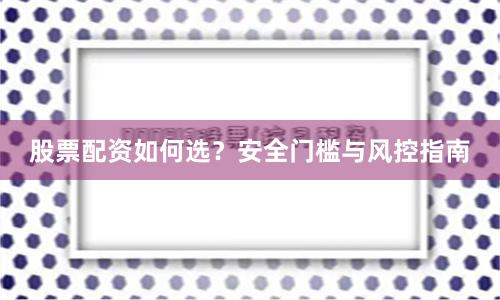 股票配资如何选？安全门槛与风控指南